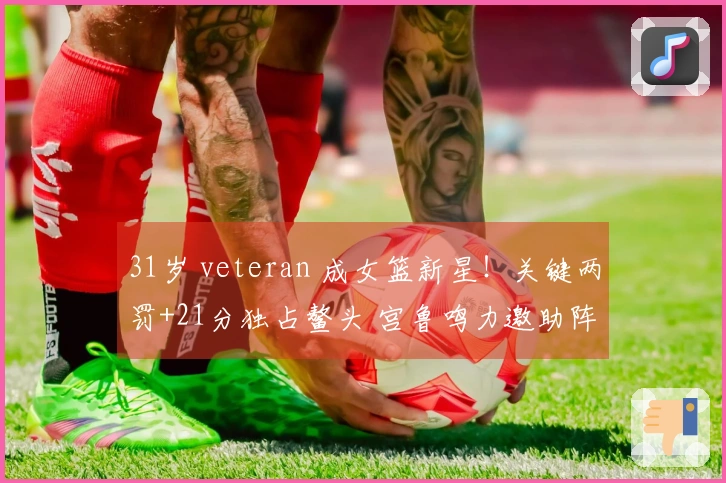 31岁 veteran 成女篮新星！关键两罚+21分独占鳌头 宫鲁鸣力邀助阵