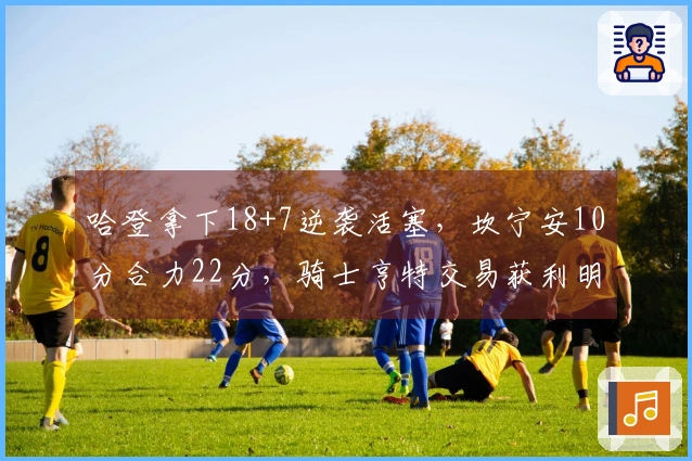 哈登拿下18+7逆袭活塞，坎宁安10分合力22分，骑士亨特交易获利明显