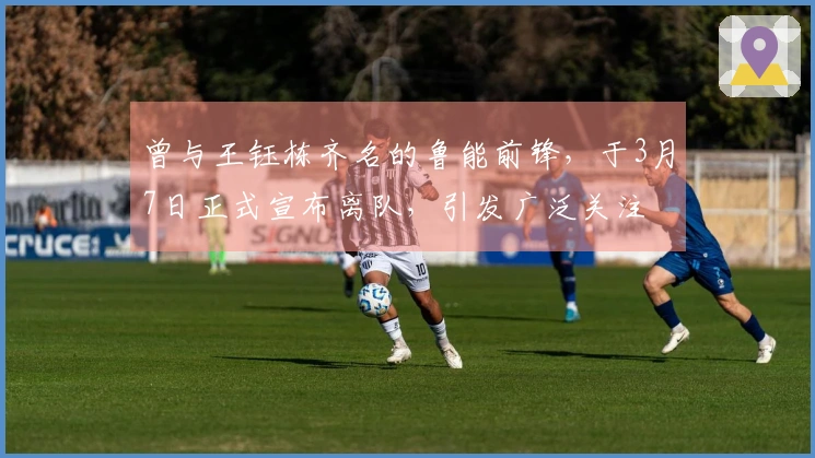 曾与王钰栋齐名的鲁能前锋，于3月7日正式宣布离队，引发广泛关注