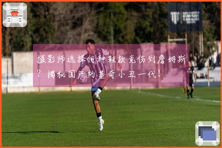 摄影师选择何种鞋款竟伤到詹姆斯？揭秘国产约基奇小丑一代！