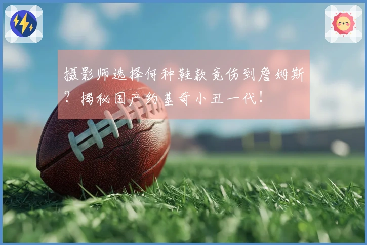 摄影师选择何种鞋款竟伤到詹姆斯？揭秘国产约基奇小丑一代！