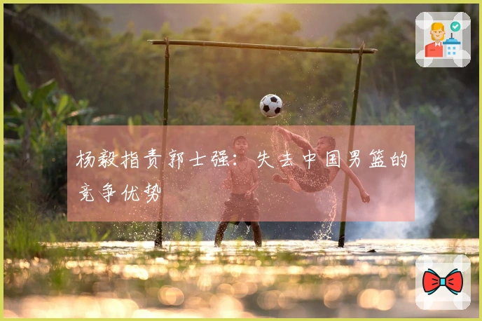 杨毅指责郭士强：失去中国男篮的竞争优势