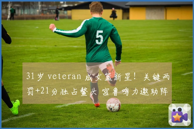 31岁 veteran 成女篮新星！关键两罚+21分独占鳌头 宫鲁鸣力邀助阵