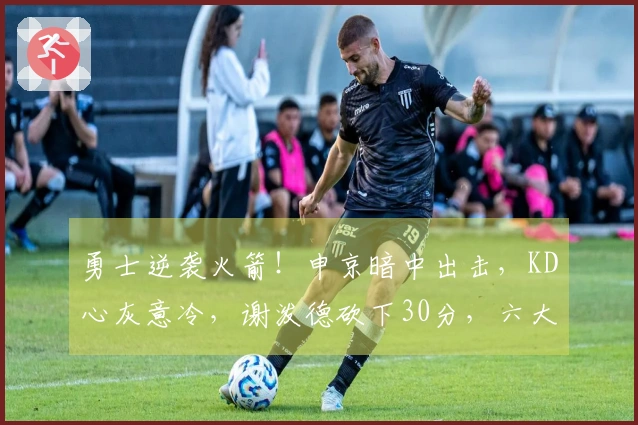 勇士逆袭火箭！申京暗中出击，KD心灰意冷，谢泼德砍下30分，六大现象浮现