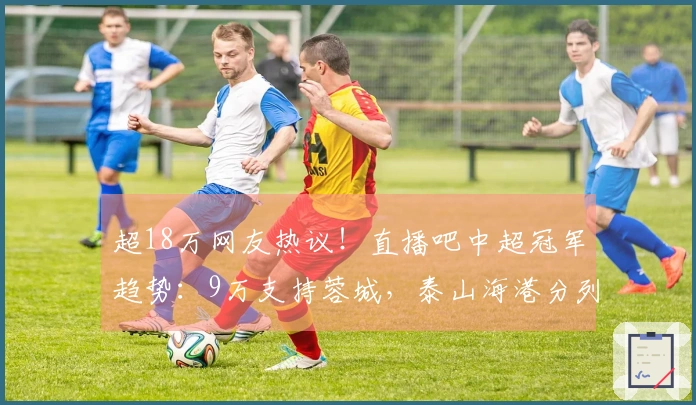 超18万网友热议！直播吧中超冠军趋势：9万支持蓉城，泰山海港分列二三位