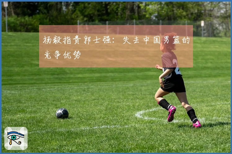 杨毅指责郭士强：失去中国男篮的竞争优势