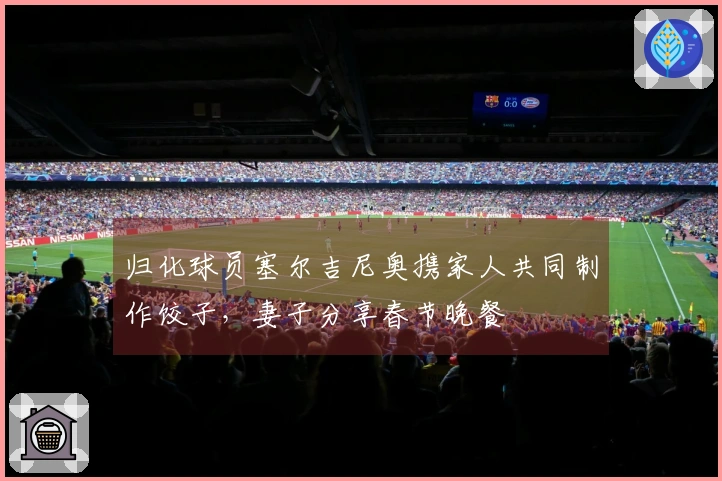 归化球员塞尔吉尼奥携家人共同制作饺子，妻子分享春节晚餐