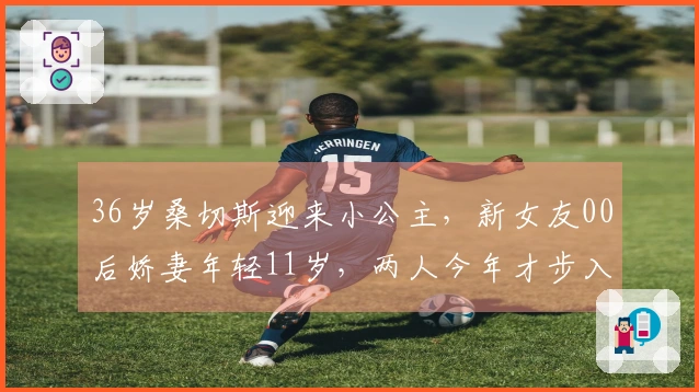 36岁桑切斯迎来小公主，新女友00后娇妻年轻11岁，两人今年才步入恋情