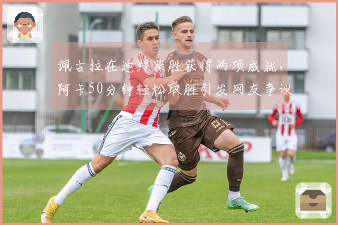 佩古拉在迪拜获胜获得两项成就，阿卡50分钟轻松取胜引发网友争议