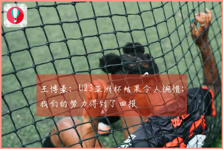 王博豪：U23亚洲杯结果令人惋惜；我们的努力得到了回报