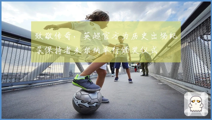致敬传奇，英超官方为历史出场纪录保持者米尔纳举行颁奖仪式