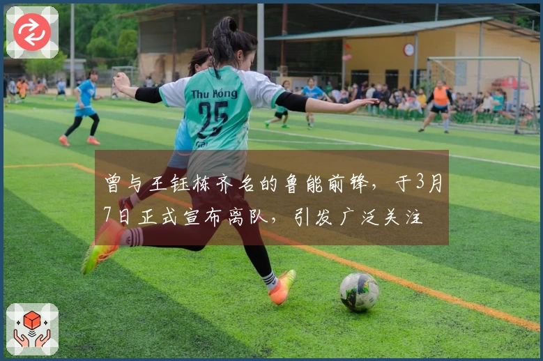 曾与王钰栋齐名的鲁能前锋，于3月7日正式宣布离队，引发广泛关注