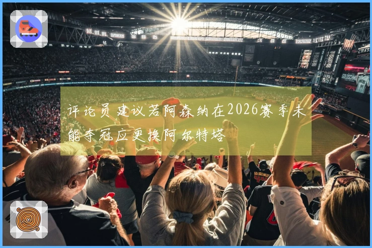 评论员建议若阿森纳在2026赛季未能夺冠应更换阿尔特塔