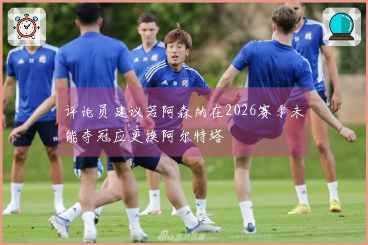 评论员建议若阿森纳在2026赛季未能夺冠应更换阿尔特塔