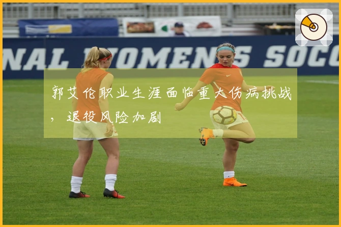 郭艾伦职业生涯面临重大伤病挑战，退役风险加剧