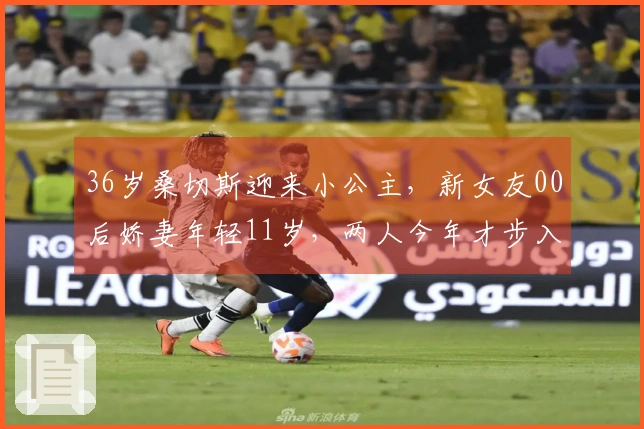 36岁桑切斯迎来小公主，新女友00后娇妻年轻11岁，两人今年才步入恋情