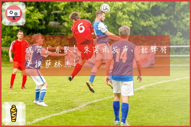 祝贺广东队！朱芳雨发声，杜锋将更换萨林杰！